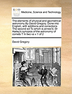 The elements of physical and geometrical astronomy By David Gregory, Done into English, with additions and corrections The second ed To which is annex'd, Dr Halley's synopsis of the astronomy of comets T In two vs v 1 of 2