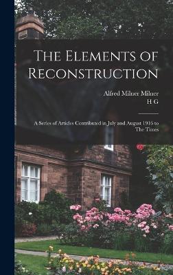 The Elements of Reconstruction: A Series of Articles Contributed in July and August 1916 to The Times - Milner, Alfred Milner, and Wells, H G 1866-1946