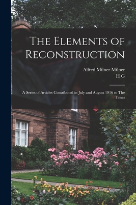 The Elements of Reconstruction: A Series of Articles Contributed in July and August 1916 to The Times - Milner, Alfred Milner, and Wells, H G 1866-1946