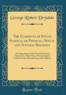 The Elements of Social Science, or Physical, Sexual and Natural Religion: An Exposition of the True Cause and Only Cure of the Three Primary Social Evils: Poverty, Prostitution, and Celibacy (Classic Reprint)