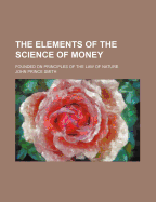 The Elements of the Science of Money: Founded on Principles of the Law of Nature