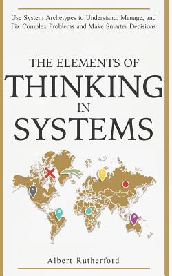 The Elements of Thinking in Systems: Use Systems Archetypes to Understand, Manage, and Fix Complex Problems and Make Smarter Decisions - Rutherford, Albert