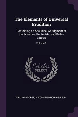 The Elements of Universal Erudition: Containing an Analytical Abridgment of the Sciences, Polite Arts, and Belles Lettres; Volume 1 - Hooper, William, MD, and Bielfeld, Jakob Friedrich