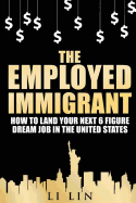 The Employed Immigrant: How to Land Your Next 6 Figure Dream Job in the United States