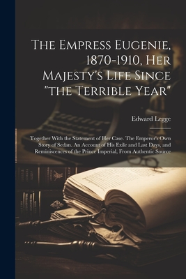 The Empress Eugenie, 1870-1910, Her Majesty's Life Since "the Terrible Year"; Together With the Statement of her Case. The Emperor's own Story of Sedan. An Account of his Exile and Last Days, and Reminiscences of the Prince Imperial, From Authentic Source - Legge, Edward