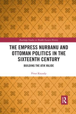 The Empress Nurbanu and Ottoman Politics in the Sixteenth Century: Building the Atik Valide - Kayaalp, Pinar