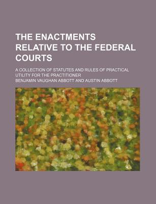 The Enactments Relative to the Federal Courts; A Collection of Statutes and Rules of Practical Utility for the Practitioner - Abbott, Benjamin Vaughan