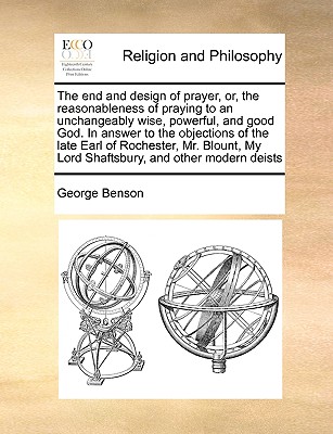 The End and Design of Prayer, Or, the Reasonableness of Praying to an Unchangeably Wise, Powerful, and Good God. in Answer to the Objections of the Late Earl of Rochester, Mr. Blount, My Lord Shaftsbury, and Other Modern Deists - Benson, George