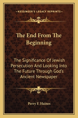 The End From The Beginning: The Significance Of Jewish Persecution And Looking Into The Future Through God's Ancient Newspaper - Haines, Perry F