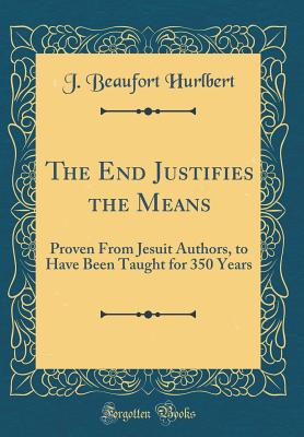 The End Justifies the Means: Proven from Jesuit Authors, to Have Been Taught for 350 Years (Classic Reprint) - Hurlbert, J Beaufort