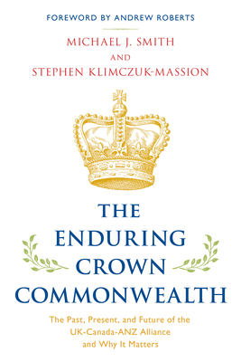 The Enduring Crown Commonwealth: The Past, Present, and Future of the UK-Canada-ANZ Alliance and Why It Matters - Smith, Michael J, and Klimczuk-Massion, Stephen, and Roberts, Andrew (Foreword by)