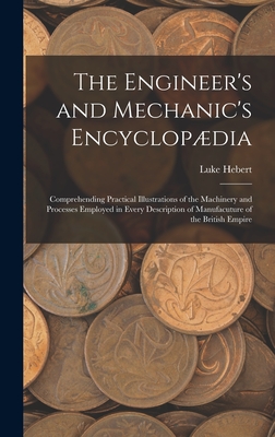 The Engineer's and Mechanic's Encyclopdia: Comprehending Practical Illustrations of the Machinery and Processes Employed in Every Description of Manufacuture of the British Empire - Hebert, Luke