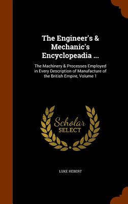 The Engineer's & Mechanic's Encyclopeadia ...: The Machinery & Processes Employed in Every Description of Manufacture of the British Empire, Volume 1 - Hebert, Luke