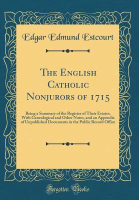 The English Catholic Nonjurors of 1715: Being a Summary of the Register of Their Estates, with Genealogical and Other Notes, and an Appendix of Unpublished Documents in the Public Record Office (Classic Reprint) - Estcourt, Edgar Edmund