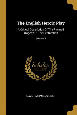 The English Heroic Play: A Critical Description Of The Rhymed Tragedy Of The Restoration; Volume 6 - Chase, Lewis Nathaniel