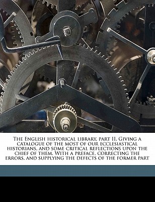 The English Historical Library, Part II. Giving a Catalogue of the Most of Our Ecclesiastical Historians, and Some Critical Reflections Upon the Chief of Them. with a Preface, Correcting the Errors, and Supplying the Defects of the Former Part - Nicolson, William