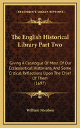 The English Historical Library Part Two: Giving a Catalogue of Most of Our Ecclesiastical Historians, and Some Critical Reflections Upon the Chief of Them (1697)