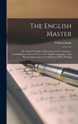 The English Master: Or, Student's Guide to Reasoning and Composition: Exhibiting an Analytical View of the English Language, of the Human Mind, and of the Principles of Fine Writing - Banks, William