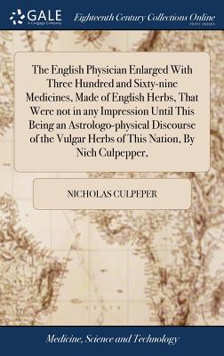 The English Physician Enlarged With Three Hundred and Sixty-nine Medicines, Made of English Herbs, That Were not in any Impression Until This Being an Astrologo-physical Discourse of the Vulgar Herbs of This Nation, By Nich Culpepper, - Culpeper, Nicholas