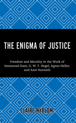 The Enigma of Justice: Freedom and Morality in the Work of Immanuel Kant, G.W.F Hegel, Agnes Heller, and Axel Honneth - Nyblom, Claire