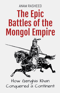 The Epic Battles of the Mongol Empire: How Genghis Khan Conquered a Continent