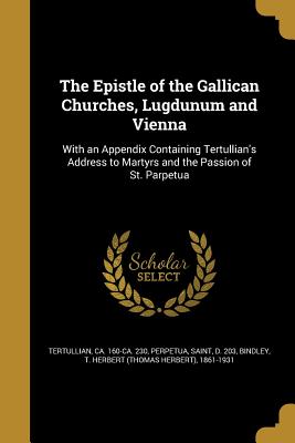 The Epistle of the Gallican Churches, Lugdunum and Vienna - Tertullian, Ca 160-Ca 230 (Creator), and Perpetua, Saint D 203 (Creator), and Bindley, T Herbert (Thomas Herbert) 18 (Creator)