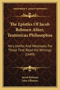 The Epistles of Jacob Behmen Aliter, Teutonicus Philosophus: Very Useful and Necessary for Those That Read His Writings, and Are Very Full of Excellent and Plaine Instructions How to Attaine to the Life of Christ (Classic Reprint)