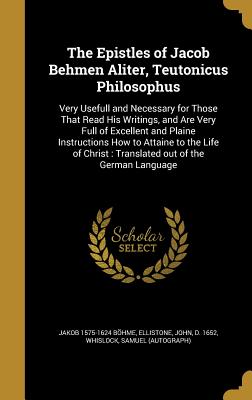 The Epistles of Jacob Behmen Aliter, Teutonicus Philosophus: Very Usefull and Necessary for Those That Read His Writings, and Are Very Full of Excellent and Plaine Instructions How to Attaine to the Life of Christ: Translated out of the German Language - Bhme, Jakob 1575-1624, and Ellistone, John D 1652 (Creator), and Whislock, Samuel (Autograph) (Creator)