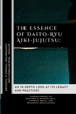 The Essence of Daito-Ryu Aiki-Jujutsu: An In-Depth Look at Its Legacy and Practices: Understanding Its Historical Significance, Complex Moves, and Defensive Applications - Fletcher, Thomas H, and Kwon-Ling, Whalen