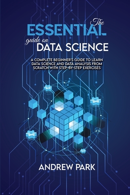 The Essential Guide on Data Science: A Complete Beginner's Guide to Learn Data Science and Data Analysis from Scratch with Step-by-Step Exercises - Park, Andrew