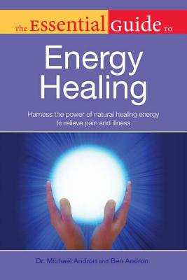 The Essential Guide to Energy Healing: Harness the Power of Natural Healing Energy to Relieve Pain and Illness - Andron, Dr Michael, and Andron, Ben