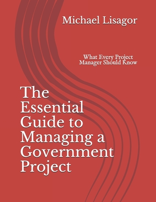 The Essential Guide to Managing a Government Project: What Every Project Manager Should Know - Lisagor, Michael