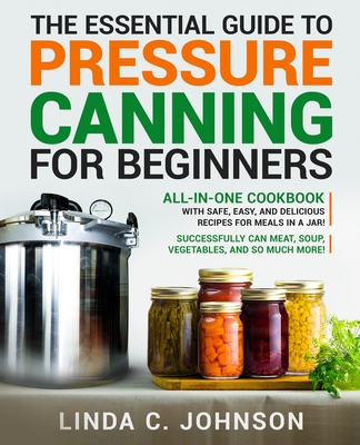 The Essential Guide to Pressure Canning for Beginners: All-In-One cookbook with Safe, Easy, and Delicious Recipes for Meals in a Jar! Successfully Can Meat, Soup, Vegetables, and So Much More! - Johnson, Linda C