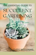 The Essential Guide to Succulent Gardening: A Beginner's Guide to Growing Succulent Plants Indoors and Outdoors