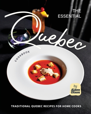 The Essential Quebec Cookbook: Traditional Quebec Recipes for Home Cooks - Olson, Aiden