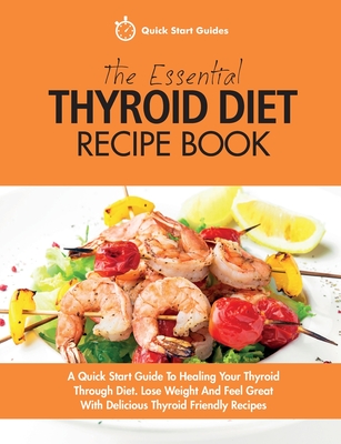 The Essential Thyroid Diet Recipe Book: A Quick Start Guide To Healing Your Thyroid Through Diet. Lose Weight And Feel Great With Delicious Thyroid Friendly Recipes - Guides, Quick Start