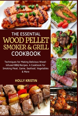 The Essential Wood Pellet Smoker and Grill Cookbook: Techniques for Making Delicious Wood-Infused BBQ Recipes - A Cookbook for Smoking Meat, Game, Seafood, Vegetables and More! - Kristin, Holly