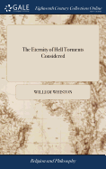 The Eternity of Hell Torments Considered: Or, A Collection of Texts of Scripture, and Testimonies of the Three First Centuries, Relating to Them ...By Will. Whiston,