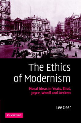 The Ethics of Modernism: Moral Ideas in Yeats, Eliot, Joyce, Woolf and Beckett - Oser, Lee