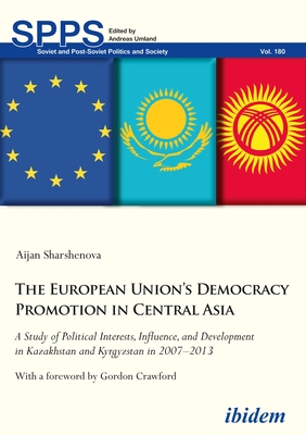 The European Union's Democracy Promotion in Central Asia: A Study of Political Interests, Influence, and Development in Kazakhstan and Kyrgyzstan in 2007-2013 - Sharshenova, Aijan, and Crawford, Gordon (Foreword by)