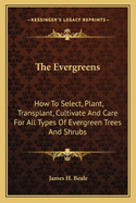 The Evergreens: How to Select, Plant, Transplant, Cultivate and Care for All Types of Evergreen Trees and Shrubs