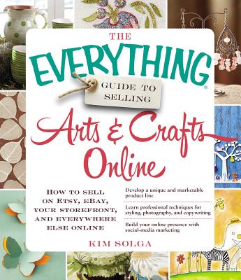 The Everything Guide to Selling Arts & Crafts Online: How to Sell on Etsy, Ebay, Your Storefront, and Everywhere Else Online - Solga, Kim