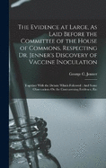 The Evidence at Large, As Laid Before the Committee of the House of Commons, Respecting Dr. Jenner's Discovery of Vaccine Inoculation: Together With the Debate Which Followed: And Some Observations On the Contravening Evidence, Etc