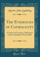 The Evidences of Catholicity: A Series of Lectures, Delivered in the Cathedral of Louisville (Classic Reprint)