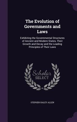 The Evolution of Governments and Laws: Exhibiting the Governmental Structures of Ancient and Modern States, Their Growth and Decay and the Leading Principles of Their Laws - Allen, Stephen Haley