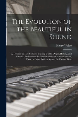 The Evolution of the Beautiful in Sound: A Treatise, in Two Sections, Tracing Up the Origin, History, and Gradual Evolution of the Modern Series of Musical Sounds, From the Most Ancient Ages to the Present Time - Wylde, Henry