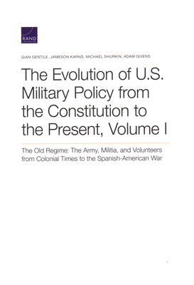 The Evolution of U.S. Military Policy from the Constitution to the Present: The Old Regime: The Army, Militia, and Volunteers from Colonial Times to the Spanish-American War, Volume I - Gentile, Gian, and Karns, Jameson, and Shurkin, Michael