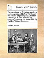 The Excellence of Christian Morality: A Sermon, Preached Before the Society in Scotland for Propagating Christian Knowledge, at Their Anniversary Meeting, Thursday, 6th June 1799. by the REV. William Bennet, ...