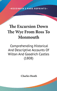 The Excursion Down The Wye From Ross To Monmouth: Comprehending Historical And Descriptive Accounts Of Wilton And Goodrich Castles (1808)