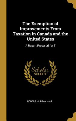 The Exemption of Improvements From Taxation in Canada and the United States: A Report Prepared for T - Haig, Robert Murray